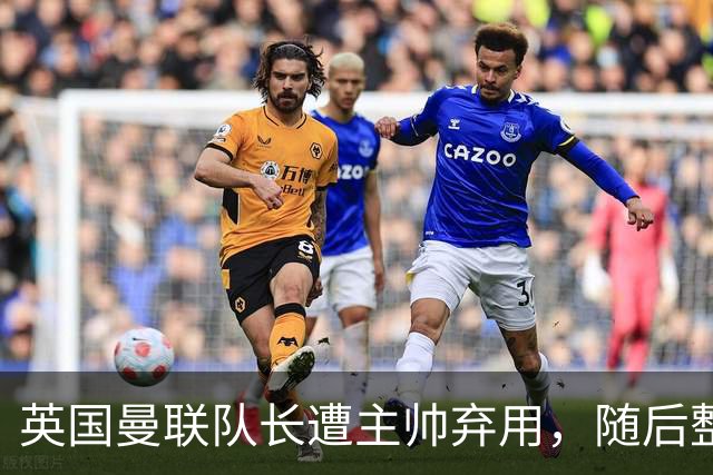 英国曼联队长遭主帅弃用，随后整场坐替补席，如今两人终放下分歧